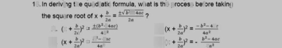 search-thumbnail-$16$ In deriving the quadratic formula, what is the process before taking 
the square root of $x+\dfrac {b} {2a}=\dfrac {±\sqrt{\bar{b2-4ac} } } {2a}$ 
A. $\left(x+\dfrac {b} {2a}\right)^{2}=\dfrac {+\left(b^{2}-4ac\right)} {4a^{2}}$ C. $\left(x+\dfrac {b} {2a}\right)^{2}=\dfrac {-b^{2}-4ac} {4a^{2}}$ 
$B$ $\left(x+\dfrac {b} {2a}\right)^{2}=\dfrac {b^{2}-4ac} {4a^{2}}$ D. $\left(x+\dfrac {b} {2a}\right)^{2}=$ $\dfrac {b^{2}-4ac} {4a^{2}}$ 