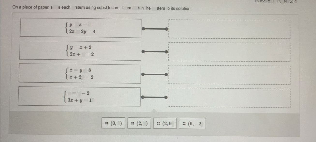 search-thumbnail-SIBLE POINTS: 4 
On a piece of paper, solve each system using substitution. Then match the system to its solution. 
$ \begin{cases} y=x-2 \\ 2x+2y=4 \end{cases} $ 
$ \begin{cases} y=x+2 \\ 2x+y=2 \end{cases} $ 
$ \begin{cases} x=y+8 \\ x+2y=2 \end{cases} $ 
$ \begin{cases} x=y-2 \\ 3x+y=10 \end{cases} $ 
$=\left(0,2\right)$ $=\left(2,4\right)$ $∴\left(2,0\right)$ $\left(6,-2\right)$ 