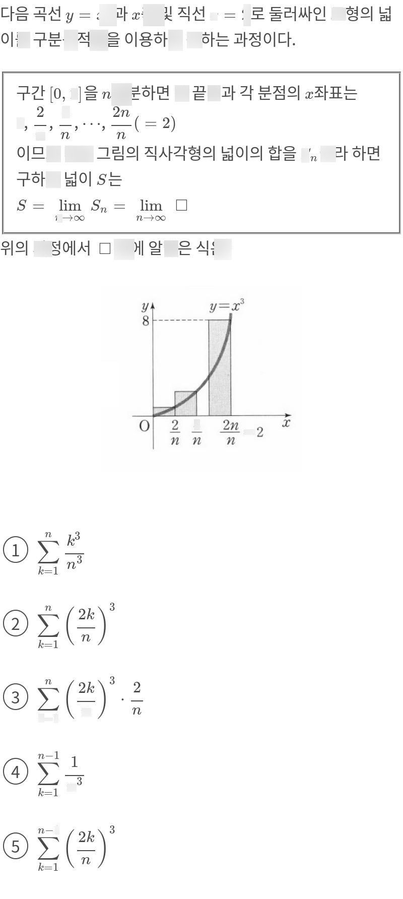 search-thumbnail-다음 곡선 $y=x^{3}$ 과 z및 직선 $x=2$ 로 둘러싸인 도형의 넓 
축 
이를 구분구적법을 이용하여 구하는 과정이다. 
구간 [0, 2]을 n등분 하면 양 끝점과 각 분점의 교좌표는 
$0,\dfrac {2} {n},\dfrac {4} {n},...,\dfrac {2n} {n}\left(=2\right)$ 
이므로 다음 그림의 직사각형의 넓이의 합을 $S_{n}$ 이라 하면 
구하는 넓이 S는 
$S=$ $lim _{n→\infty }S_{n}=$ $lim _{n→\infty }$ 
위의 과정에서 $\square $ 안에 알맞은 식은? 
$y=x^{3}$ 
$\bar{0} $ $2$ $\dfrac {4} {n}$ $\dfrac {2n} {n}=2$ $\vec{x} $ 
$①\right)$ $\sum  _{k=1} ^{n}\dfrac {k^{3}} {n^{3}}$ 
$②$ $\sum  _{k=1} ^{n}\left(\dfrac {2k} {n}\right)^{3}$ 
$③$ $\sum  _{k=1} ^{n}\left(\dfrac {2k} {n}\right)^{3}$ $.\dfrac {2} {n}$ 
$④\right)$ $n-1$ 
$\dfrac {1} {n^{3}}$ 
$⑤$ $\sum  _{k=1} ^{n-1}\left(\dfrac {2k} {n}\right)^{3}$ 