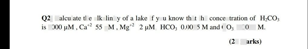 search-thumbnail-$02|$ Calculate the alkalinity of a lake if you know that the concentration of $H_{2}CO_{3}$ 
is $3000MM,$ $Ca^{+2}$ $55MM$ $Mg^{+2}$ $2$ uM, $HCO_{3}$ $0.0005M$ and $CO_{3}$ $0.0002M$ 
$\left(25mark$ $s\right)$ 