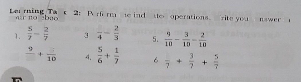 search-thumbnail-your Learning notebook. Task $2:$ Perform the indicated operations. Write your answer in
$1$ $\dfrac {5} {7}-\dfrac {2} {7}$ $3.$ $\dfrac {3} {4}-\dfrac {2} {3}$ $5$ $\dfrac {9} {10}-\dfrac {3} {10}-\dfrac {2} {10}$
$2.$ $\dfrac {9} {10}+\dfrac {3} {10}$ $4.6$ $\dfrac {5} {6}+\dfrac {1} {7}$ $6$ $\dfrac {2} {7}+\dfrac {3} {7}+\dfrac {5} {7}$
$\pi $