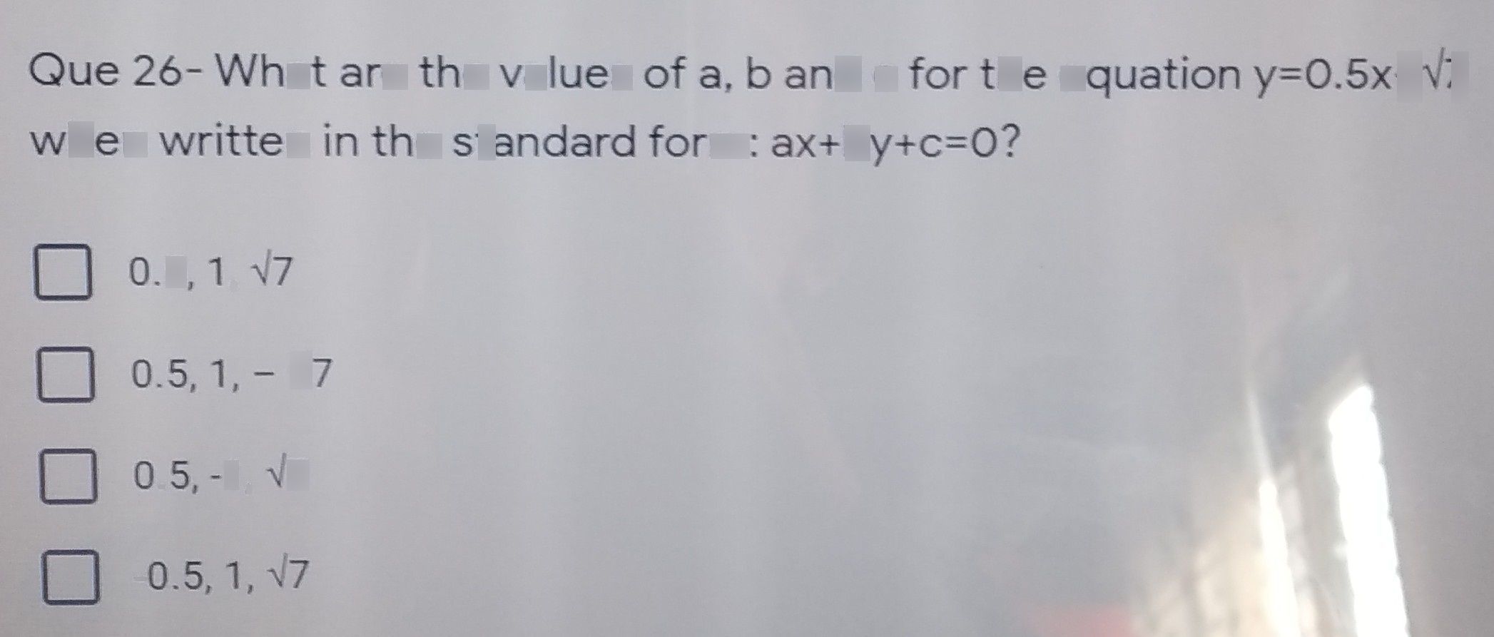 search-thumbnail-Que $26-$ What are the values of a, $b$ and $C$ for the equation $y=0.5x+\sqrt{7} $ 
when written in the standard $form$ $ax+by+c=07$ 
$0.5,1,\sqrt{7} $ 
$0.5,1,-\sqrt{7} $ 
$0.5,-1,\sqrt{7} $ 
$-0.5,1,$ $\sqrt{7} $ 
