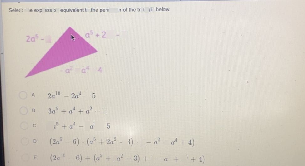 search-thumbnail-Select one expression equivalent to the perimeter of the triangle below. 
$2a^{5}-6$ $a^{5}+2a^{2}-3$ 
$a^{2}+a^{4}+4$ 
$A$ $2a^{10}-2a^{4}-5$ 
$B$ $3a^{5}+a^{4}+a^{2}-5$ 
- 
$c$ $2a^{5}+a^{4}-2a^{2}-5$ 
$0$ $\left(2a^{5}-6\right).\left(a^{5}+2a^{2}-3\right).\left(-a^{2}+α^{4}+4\right)$ 
$\left(2a^{10}-6\right)+\left(a^{5}+2a^{2}-3\right)+\left(-a^{2}+a^{4}+4\right)$ 
– 