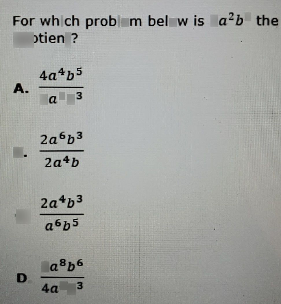 search-thumbnail-For which problem below is $2a^{2}b^{2}$ the 
quotient? 
A. $\dfrac {4a^{4}b^{5}} {2a^{2}b^{3}}$ 
B. $\dfrac {2a^{6}b^{3}} {2a^{4}b}$ 
C. $\dfrac {2a^{4}b^{3}} {a^{6}b^{5}}$ 
D. $\dfrac {8a^{8}b^{6}} {4a^{4}b^{3}}$ 