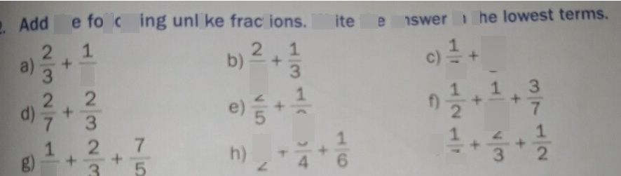 search-thumbnail-Add the following unlike fractions. Write the answer in the lowest terms. 
a) $\dfrac {2} {3}+\dfrac {1} {6}$ $b\right)$ $\dfrac {2} {5}+\dfrac {1} {3}$ $c\right)\dfrac {1} {7}+\dfrac {1} {3}$ 
$\dfrac {2} {7}+\dfrac {2} {3}$ $\dfrac {2} {5}$ $\dfrac {2} {5}$ $1$ $2$ $\dfrac {1} {3}$ $\dfrac {1} {2}$ $\dfrac {3} {4}$ $\dfrac {1} {7}$ $\dfrac {1} {2}$ $1$ $-$ $\dfrac {1} {3}$ $\dfrac {1} {3}$ $\dfrac {2} {3}$ 
$3$ $2$ $7$ $1$ $\dfrac {1} {6}$ $\dfrac {2} {3}$ $2$ $e\right)\dfrac {2} {5}+\dfrac {1} {2}$ 
$\right)\dfrac {1} {2}+\dfrac {1} {3}+\dfrac {3} {7}$ $1\right)\dfrac {1} {7}+\dfrac {2} {3}+\dfrac {1} {2}$ 
$8\right)$ $\dfrac {1} {6}+\dfrac {2} {3}+\dfrac {7} {5}$ $n\right)$ $\dfrac {1} {2}+\dfrac {3} {4}+\dfrac {1} {6}$ 